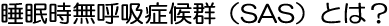 睡眠時無呼吸症候群（SAS）とは？